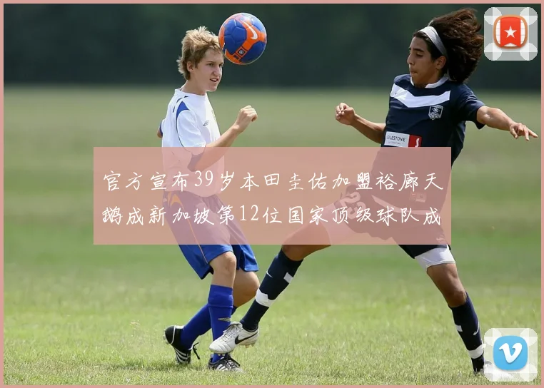 官方宣布39岁本田圭佑加盟裕廊天鹅成新加坡第12位国家顶级球队成员