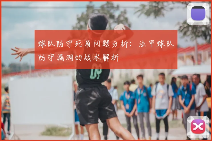 球队防守死角问题分析:法甲球队防守漏洞的战术解析